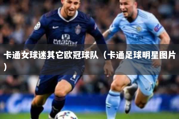 详细阅读:卡通女球迷其它欧冠球队(卡通足球明星图片) 卡通女球迷其它欧冠球队(卡通足球明星图片)